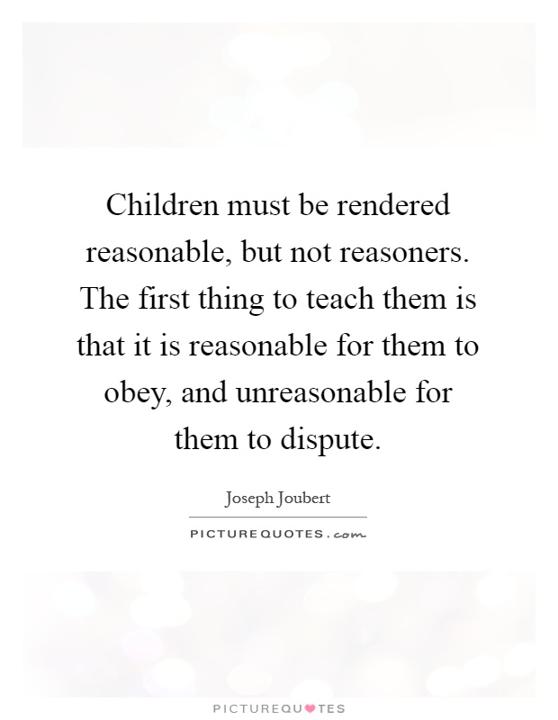 Children must be rendered reasonable, but not reasoners. The first thing to teach them is that it is reasonable for them to obey, and unreasonable for them to dispute Picture Quote #1