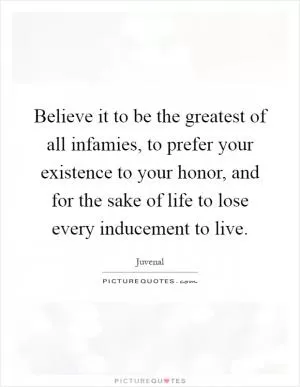 Believe it to be the greatest of all infamies, to prefer your existence to your honor, and for the sake of life to lose every inducement to live Picture Quote #1