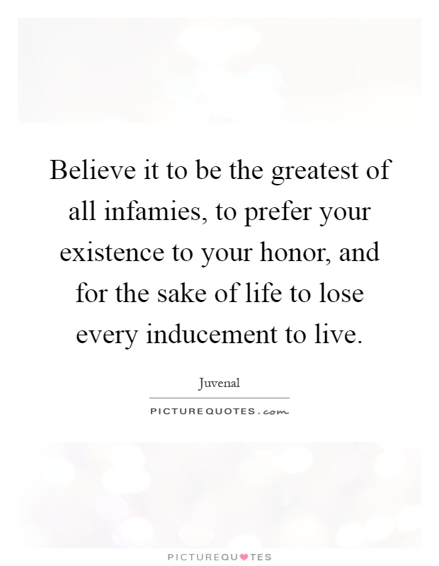 Believe it to be the greatest of all infamies, to prefer your existence to your honor, and for the sake of life to lose every inducement to live Picture Quote #1