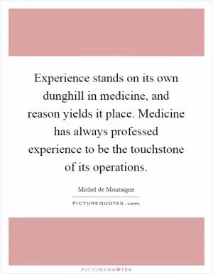 Experience stands on its own dunghill in medicine, and reason yields it place. Medicine has always professed experience to be the touchstone of its operations Picture Quote #1