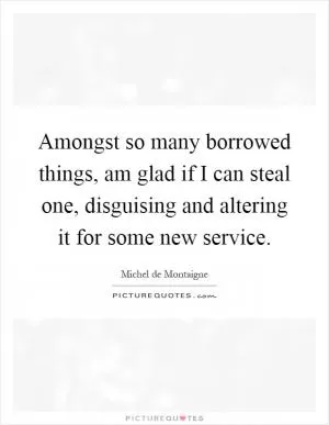 Amongst so many borrowed things, am glad if I can steal one, disguising and altering it for some new service Picture Quote #1
