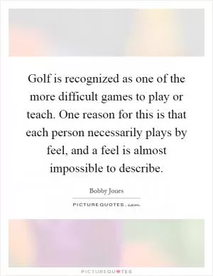 Golf is recognized as one of the more difficult games to play or teach. One reason for this is that each person necessarily plays by feel, and a feel is almost impossible to describe Picture Quote #1