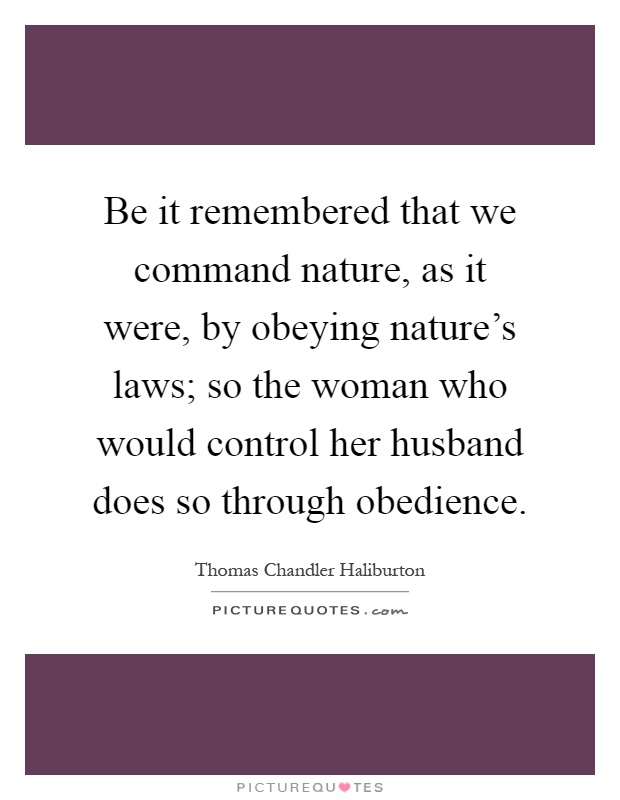 Be it remembered that we command nature, as it were, by obeying nature's laws; so the woman who would control her husband does so through obedience Picture Quote #1