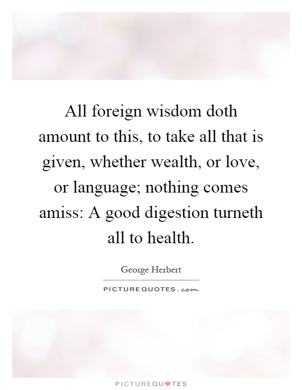 All foreign wisdom doth amount to this, to take all that is given, whether wealth, or love, or language; nothing comes amiss: A good digestion turneth all to health Picture Quote #1