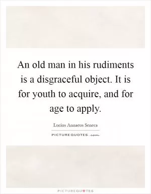 An old man in his rudiments is a disgraceful object. It is for youth to acquire, and for age to apply Picture Quote #1