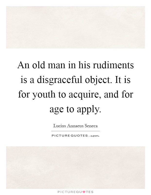 An old man in his rudiments is a disgraceful object. It is for youth to acquire, and for age to apply Picture Quote #1