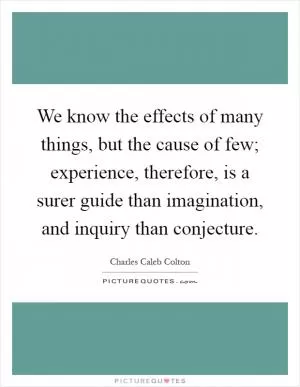 We know the effects of many things, but the cause of few; experience, therefore, is a surer guide than imagination, and inquiry than conjecture Picture Quote #1