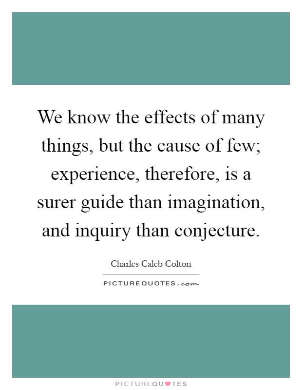 We know the effects of many things, but the cause of few; experience, therefore, is a surer guide than imagination, and inquiry than conjecture Picture Quote #1