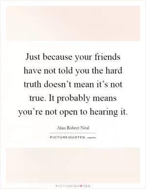 Just because your friends have not told you the hard truth doesn’t mean it’s not true. It probably means you’re not open to hearing it Picture Quote #1