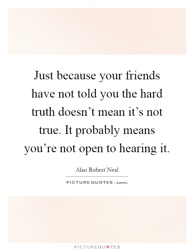 Just because your friends have not told you the hard truth doesn't mean it's not true. It probably means you're not open to hearing it Picture Quote #1