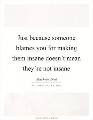 Just because someone blames you for making them insane doesn’t mean they’re not insane Picture Quote #1