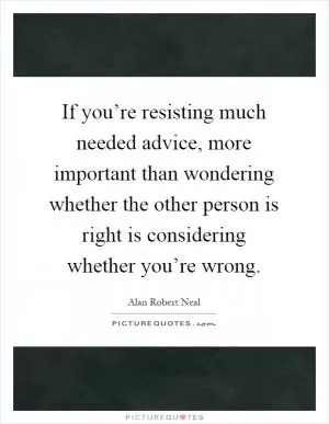 If you’re resisting much needed advice, more important than wondering whether the other person is right is considering whether you’re wrong Picture Quote #1