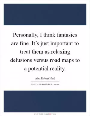 Personally, I think fantasies are fine. It’s just important to treat them as relaxing delusions versus road maps to a potential reality Picture Quote #1