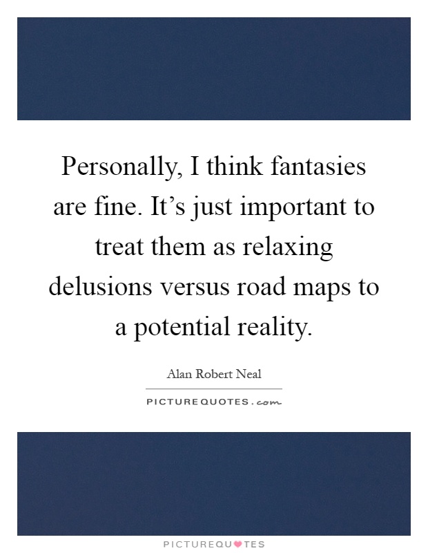 Personally, I think fantasies are fine. It's just important to treat them as relaxing delusions versus road maps to a potential reality Picture Quote #1