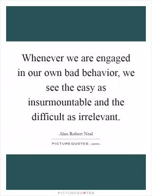 Whenever we are engaged in our own bad behavior, we see the easy as insurmountable and the difficult as irrelevant Picture Quote #1