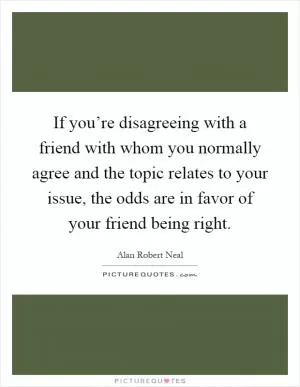 If you’re disagreeing with a friend with whom you normally agree and the topic relates to your issue, the odds are in favor of your friend being right Picture Quote #1