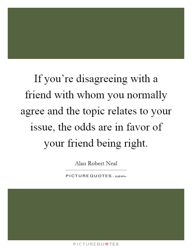 If you're disagreeing with a friend with whom you normally agree and the topic relates to your issue, the odds are in favor of your friend being right Picture Quote #1