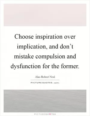 Choose inspiration over implication, and don’t mistake compulsion and dysfunction for the former Picture Quote #1
