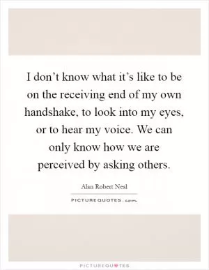 I don’t know what it’s like to be on the receiving end of my own handshake, to look into my eyes, or to hear my voice. We can only know how we are perceived by asking others Picture Quote #1