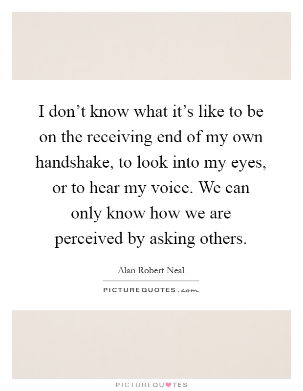 I don't know what it's like to be on the receiving end of my own handshake, to look into my eyes, or to hear my voice. We can only know how we are perceived by asking others Picture Quote #1