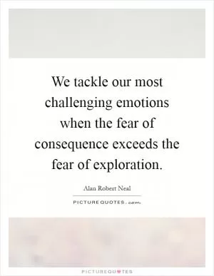 We tackle our most challenging emotions when the fear of consequence exceeds the fear of exploration Picture Quote #1