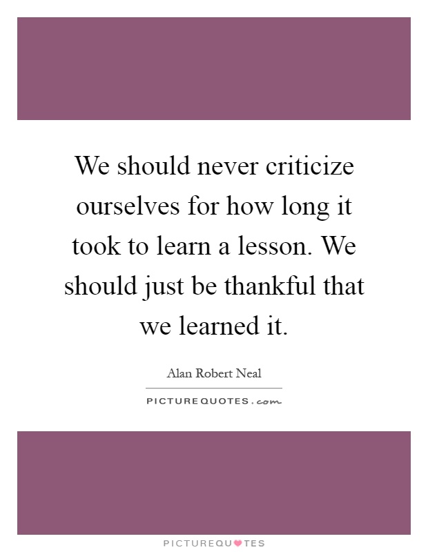 We should never criticize ourselves for how long it took to learn a lesson. We should just be thankful that we learned it Picture Quote #1