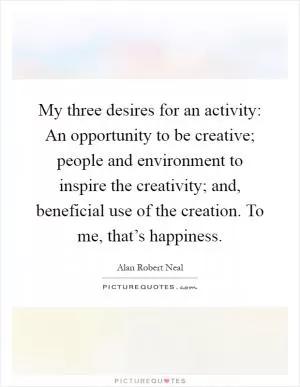 My three desires for an activity: An opportunity to be creative; people and environment to inspire the creativity; and, beneficial use of the creation. To me, that’s happiness Picture Quote #1