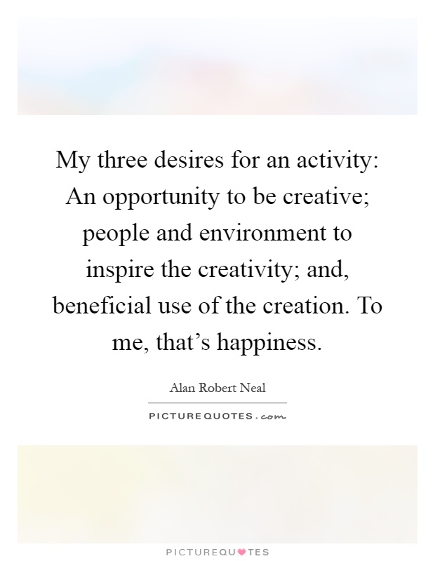 My three desires for an activity: An opportunity to be creative; people and environment to inspire the creativity; and, beneficial use of the creation. To me, that's happiness Picture Quote #1