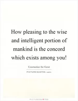 How pleasing to the wise and intelligent portion of mankind is the concord which exists among you! Picture Quote #1