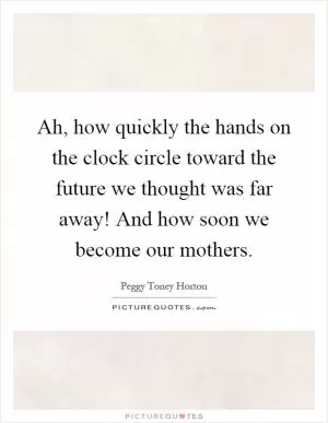 Ah, how quickly the hands on the clock circle toward the future we thought was far away! And how soon we become our mothers Picture Quote #1
