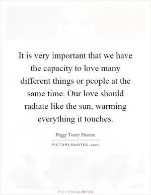 It is very important that we have the capacity to love many different things or people at the same time. Our love should radiate like the sun, warming everything it touches Picture Quote #1