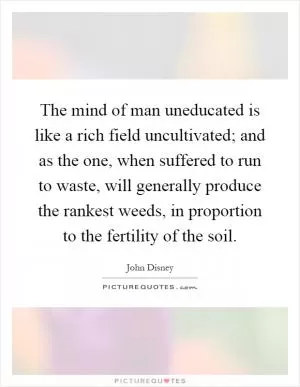 The mind of man uneducated is like a rich field uncultivated; and as the one, when suffered to run to waste, will generally produce the rankest weeds, in proportion to the fertility of the soil Picture Quote #1