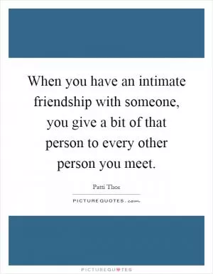When you have an intimate friendship with someone, you give a bit of that person to every other person you meet Picture Quote #1