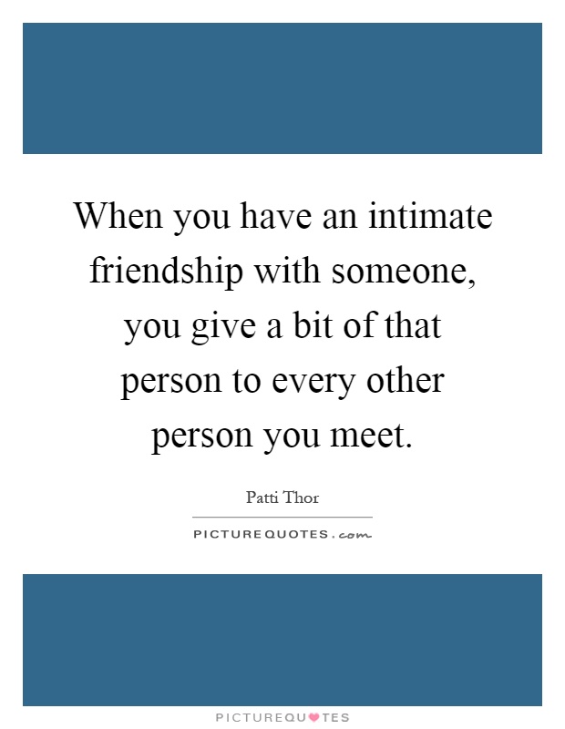 When you have an intimate friendship with someone, you give a bit of that person to every other person you meet Picture Quote #1
