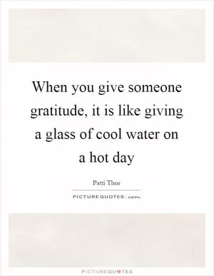 When you give someone gratitude, it is like giving a glass of cool water on a hot day Picture Quote #1