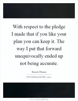 With respect to the pledge I made that if you like your plan you can keep it. The way I put that forward unequivocally ended up not being accurate Picture Quote #1