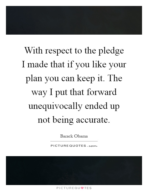 With respect to the pledge I made that if you like your plan you can keep it. The way I put that forward unequivocally ended up not being accurate Picture Quote #1