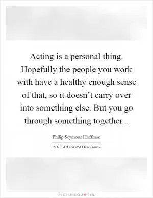 Acting is a personal thing. Hopefully the people you work with have a healthy enough sense of that, so it doesn’t carry over into something else. But you go through something together Picture Quote #1