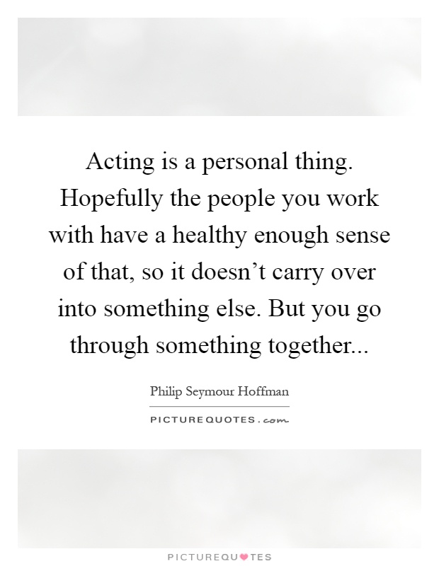 Acting is a personal thing. Hopefully the people you work with have a healthy enough sense of that, so it doesn't carry over into something else. But you go through something together Picture Quote #1