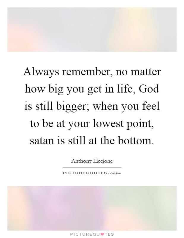 Always remember, no matter how big you get in life, God is still bigger; when you feel to be at your lowest point, satan is still at the bottom Picture Quote #1