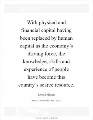 With physical and financial capital having been replaced by human capital as the economy’s driving force, the knowledge, skills and experience of people have become this country’s scarce resource Picture Quote #1