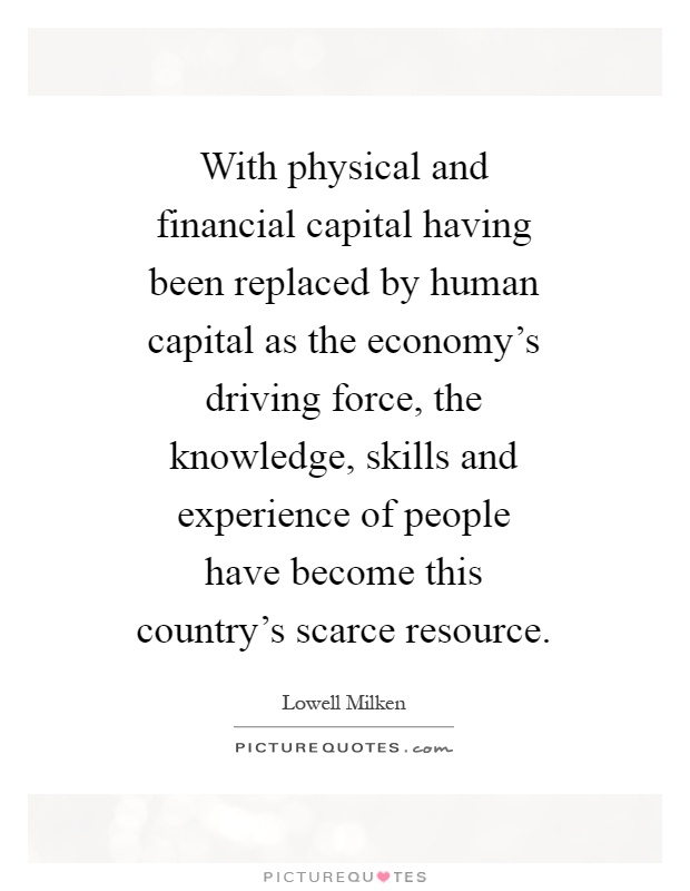 With physical and financial capital having been replaced by human capital as the economy's driving force, the knowledge, skills and experience of people have become this country's scarce resource Picture Quote #1