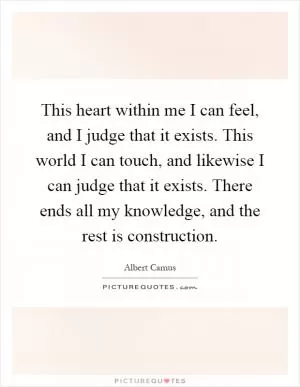 This heart within me I can feel, and I judge that it exists. This world I can touch, and likewise I can judge that it exists. There ends all my knowledge, and the rest is construction Picture Quote #1