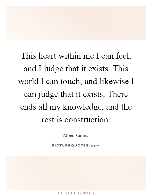 This heart within me I can feel, and I judge that it exists. This world I can touch, and likewise I can judge that it exists. There ends all my knowledge, and the rest is construction Picture Quote #1