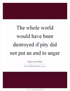 The whole world would have been destroyed if pity did not put an end to anger Picture Quote #1