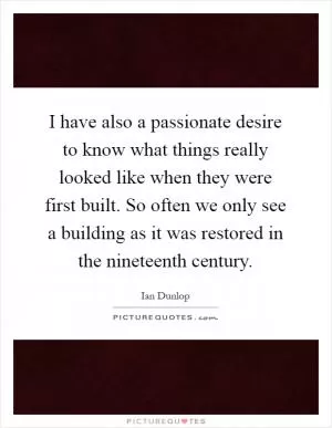 I have also a passionate desire to know what things really looked like when they were first built. So often we only see a building as it was restored in the nineteenth century Picture Quote #1