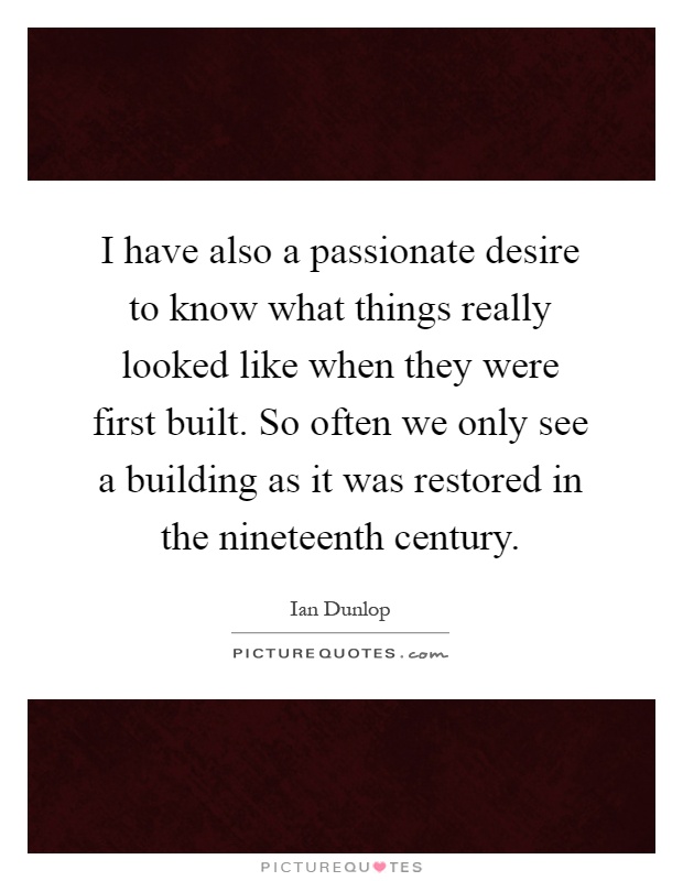 I have also a passionate desire to know what things really looked like when they were first built. So often we only see a building as it was restored in the nineteenth century Picture Quote #1