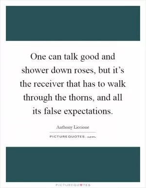 One can talk good and shower down roses, but it’s the receiver that has to walk through the thorns, and all its false expectations Picture Quote #1