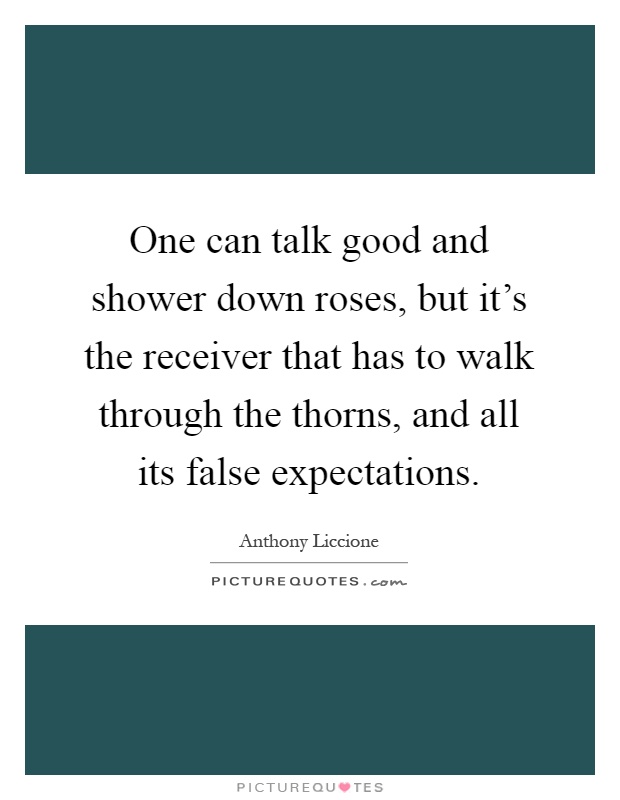One can talk good and shower down roses, but it's the receiver that has to walk through the thorns, and all its false expectations Picture Quote #1