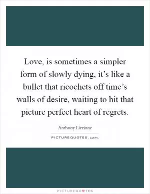 Love, is sometimes a simpler form of slowly dying, it’s like a bullet that ricochets off time’s walls of desire, waiting to hit that picture perfect heart of regrets Picture Quote #1